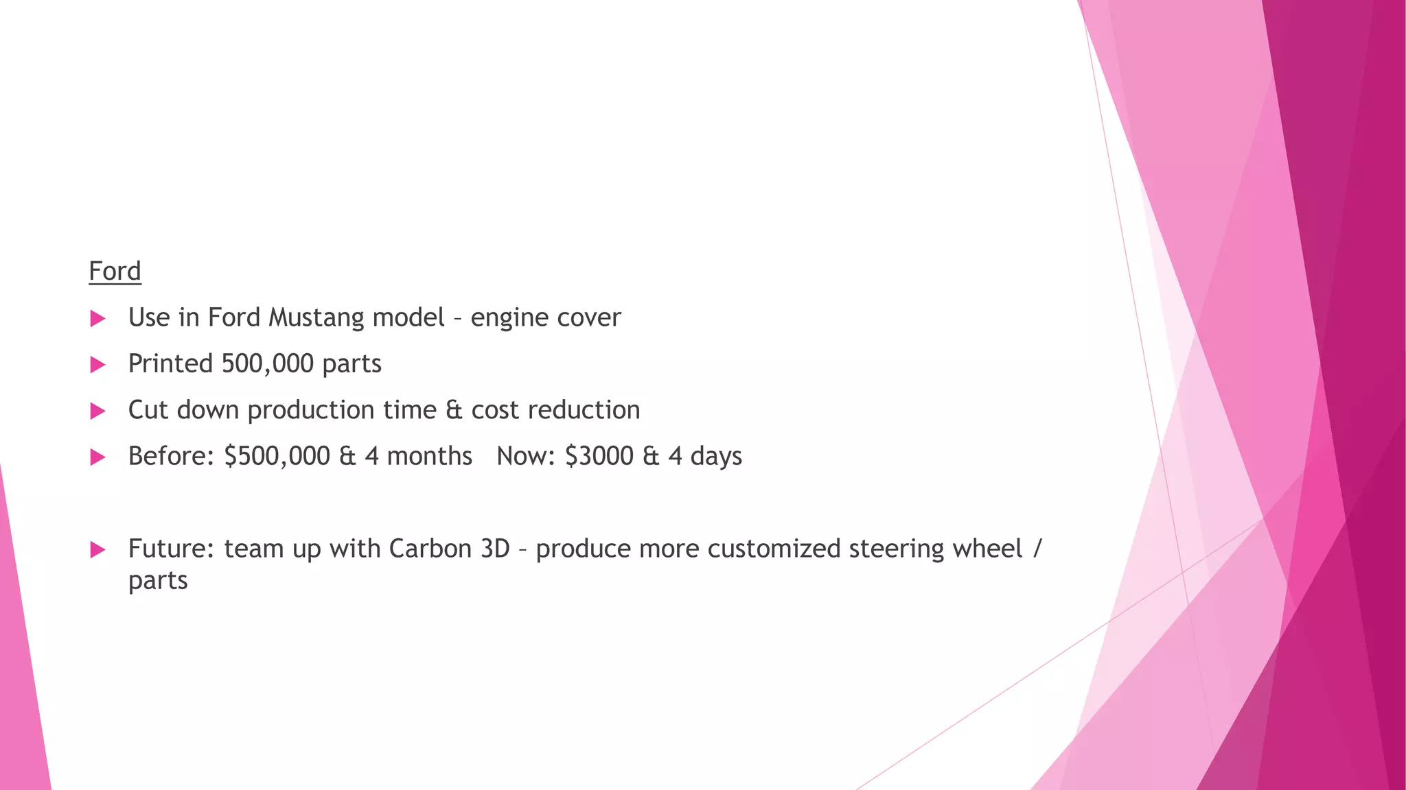 Ford
 Use in Ford Mustang model – engine cover
 Printed 500,000 parts
 Cut down production time & cost reduction
 Before: $500,000 & 4 months Now: $3000 & 4 days
 Future: team up with Carbon 3D – produce more customized steering wheel /
parts
 