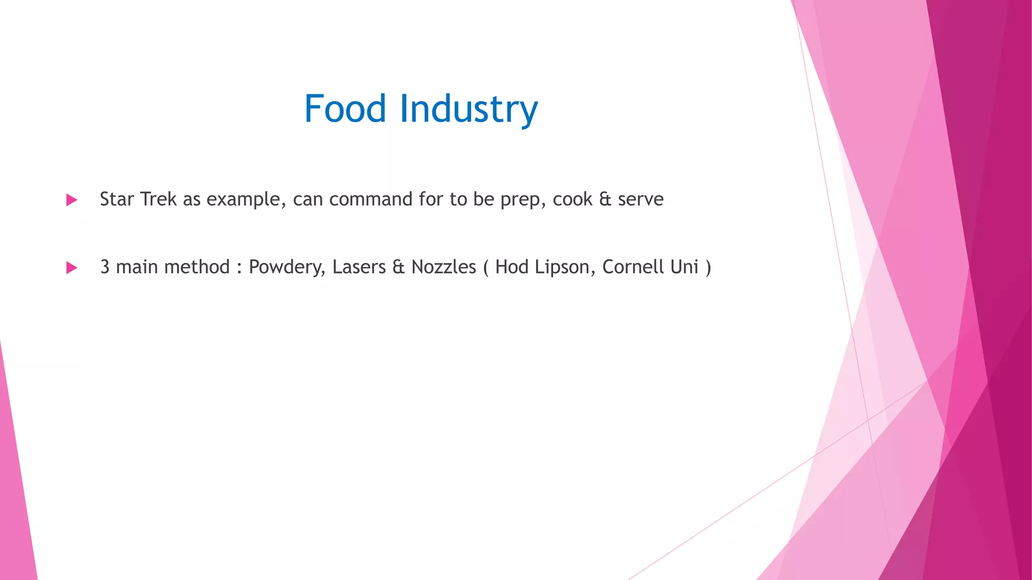 Food Industry
 Star Trek as example, can command for to be prep, cook & serve
 3 main method : Powdery, Lasers & Nozzles ( Hod Lipson, Cornell Uni )
 