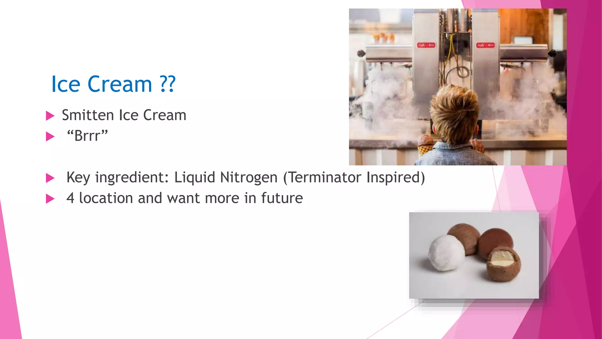 Ice Cream ??
 Smitten Ice Cream
 “Brrr”
 Key ingredient: Liquid Nitrogen (Terminator Inspired)
 4 location and want more in future
 Wi
 
