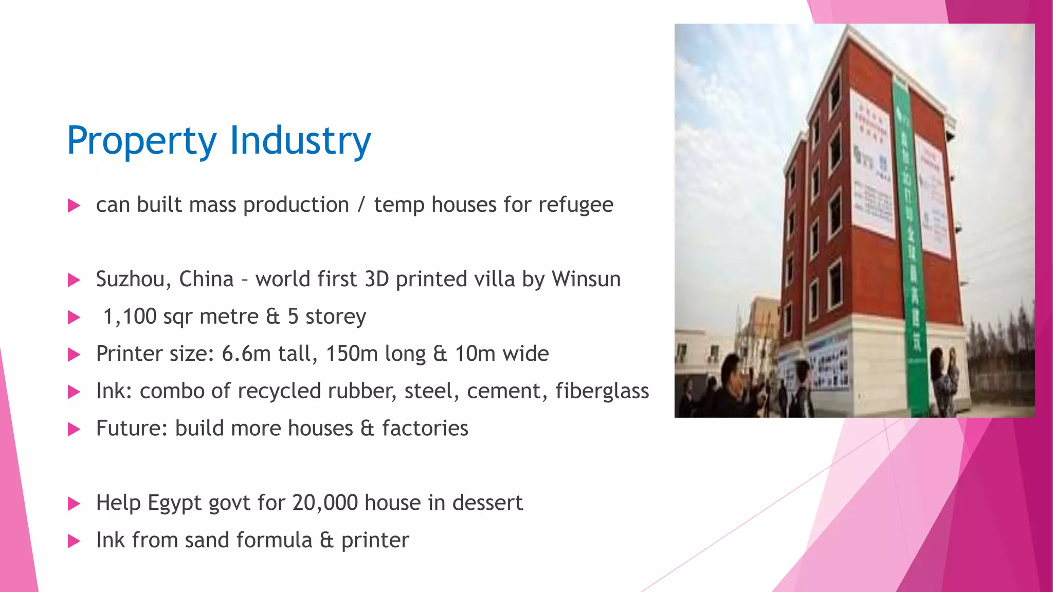 Property Industry
 can built mass production / temp houses for refugee
 Suzhou, China – world first 3D printed villa by Winsun
 1,100 sqr metre & 5 storey
 Printer size: 6.6m tall, 150m long & 10m wide
 Ink: combo of recycled rubber, steel, cement, fiberglass
 Future: build more houses & factories
 Help Egypt govt for 20,000 house in dessert
 Ink from sand formula & printer
 