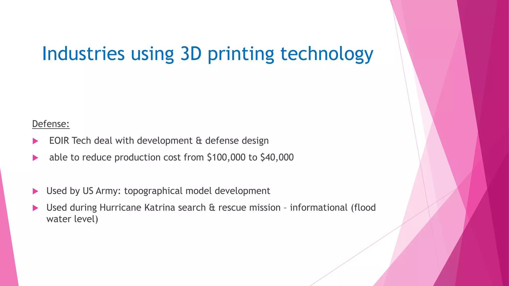 Industries using 3D printing technology
Defense:
 EOIR Tech deal with development & defense design
 able to reduce production cost from $100,000 to $40,000
 Used by US Army: topographical model development
 Used during Hurricane Katrina search & rescue mission – informational (flood
water level)
 
