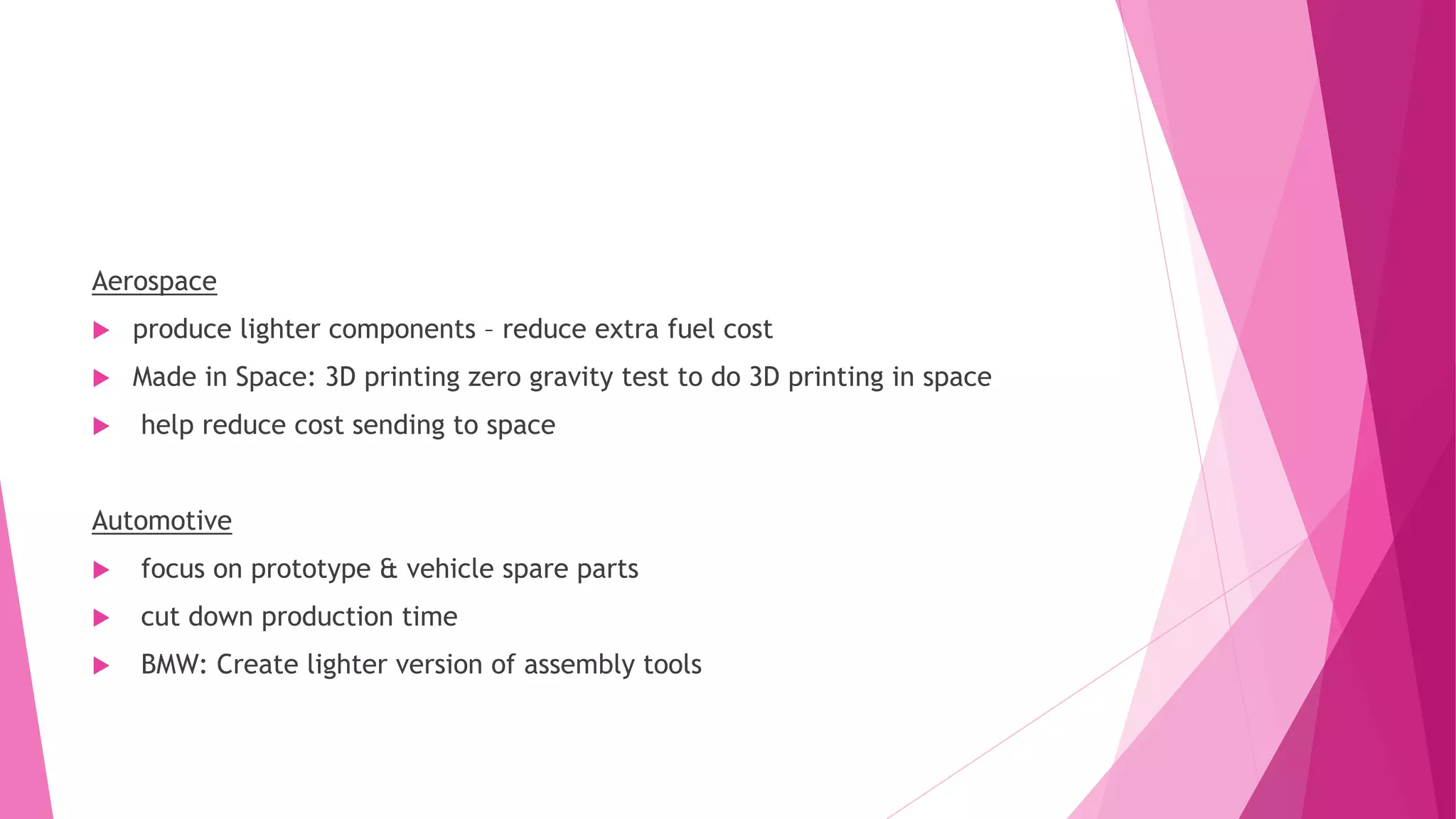 Aerospace
 produce lighter components – reduce extra fuel cost
 Made in Space: 3D printing zero gravity test to do 3D printing in space
 help reduce cost sending to space
Automotive
 focus on prototype & vehicle spare parts
 cut down production time
 BMW: Create lighter version of assembly tools
 