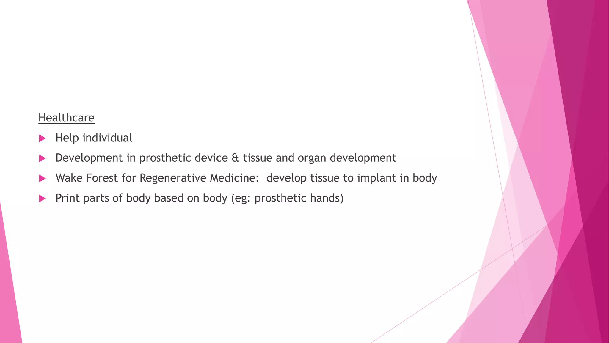 Healthcare
 Help individual
 Development in prosthetic device & tissue and organ development
 Wake Forest for Regenerative Medicine: develop tissue to implant in body
 Print parts of body based on body (eg: prosthetic hands)
 