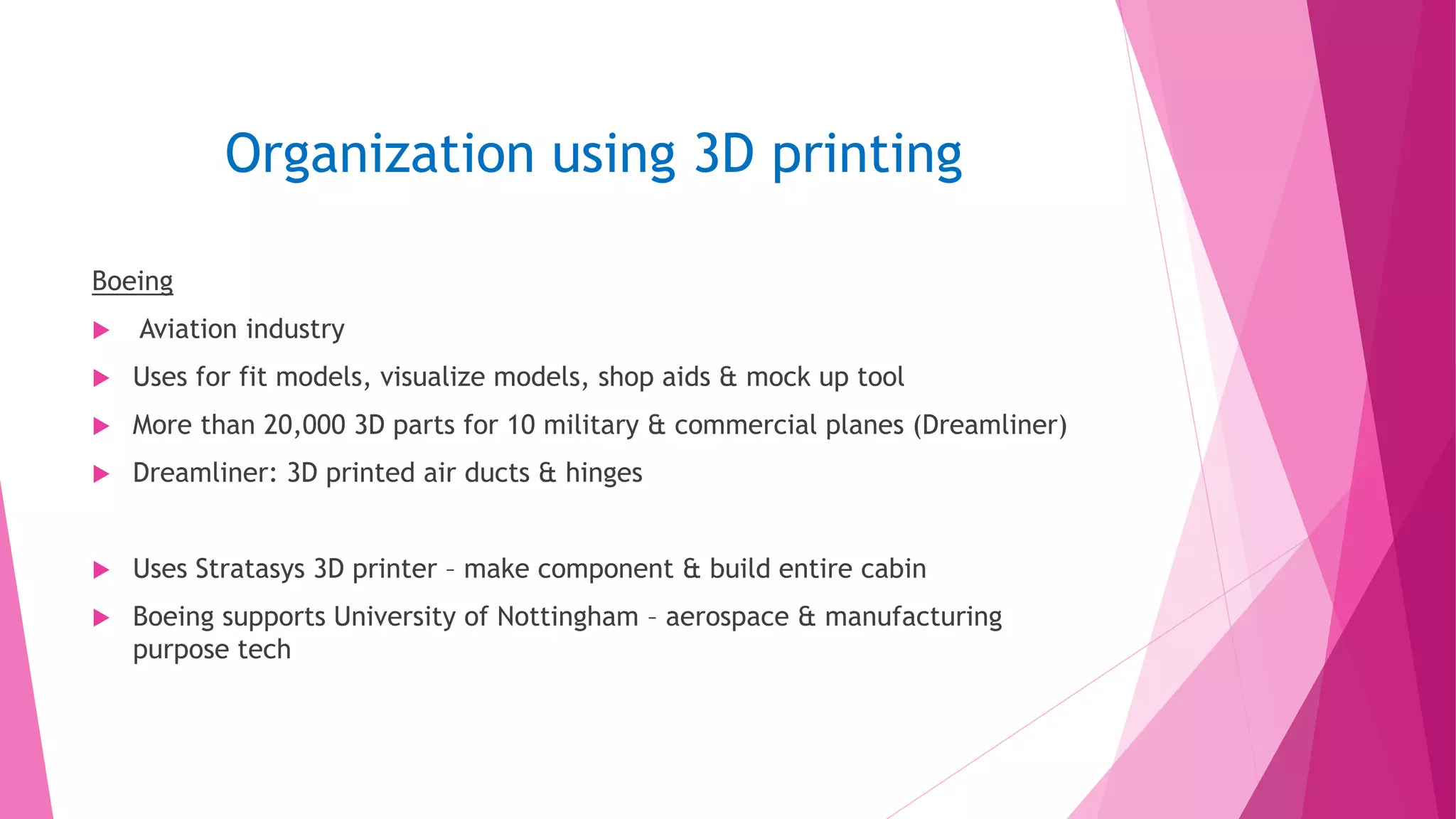 Organization using 3D printing
Boeing
 Aviation industry
 Uses for fit models, visualize models, shop aids & mock up tool
 More than 20,000 3D parts for 10 military & commercial planes (Dreamliner)
 Dreamliner: 3D printed air ducts & hinges
 Uses Stratasys 3D printer – make component & build entire cabin
 Boeing supports University of Nottingham – aerospace & manufacturing
purpose tech
 