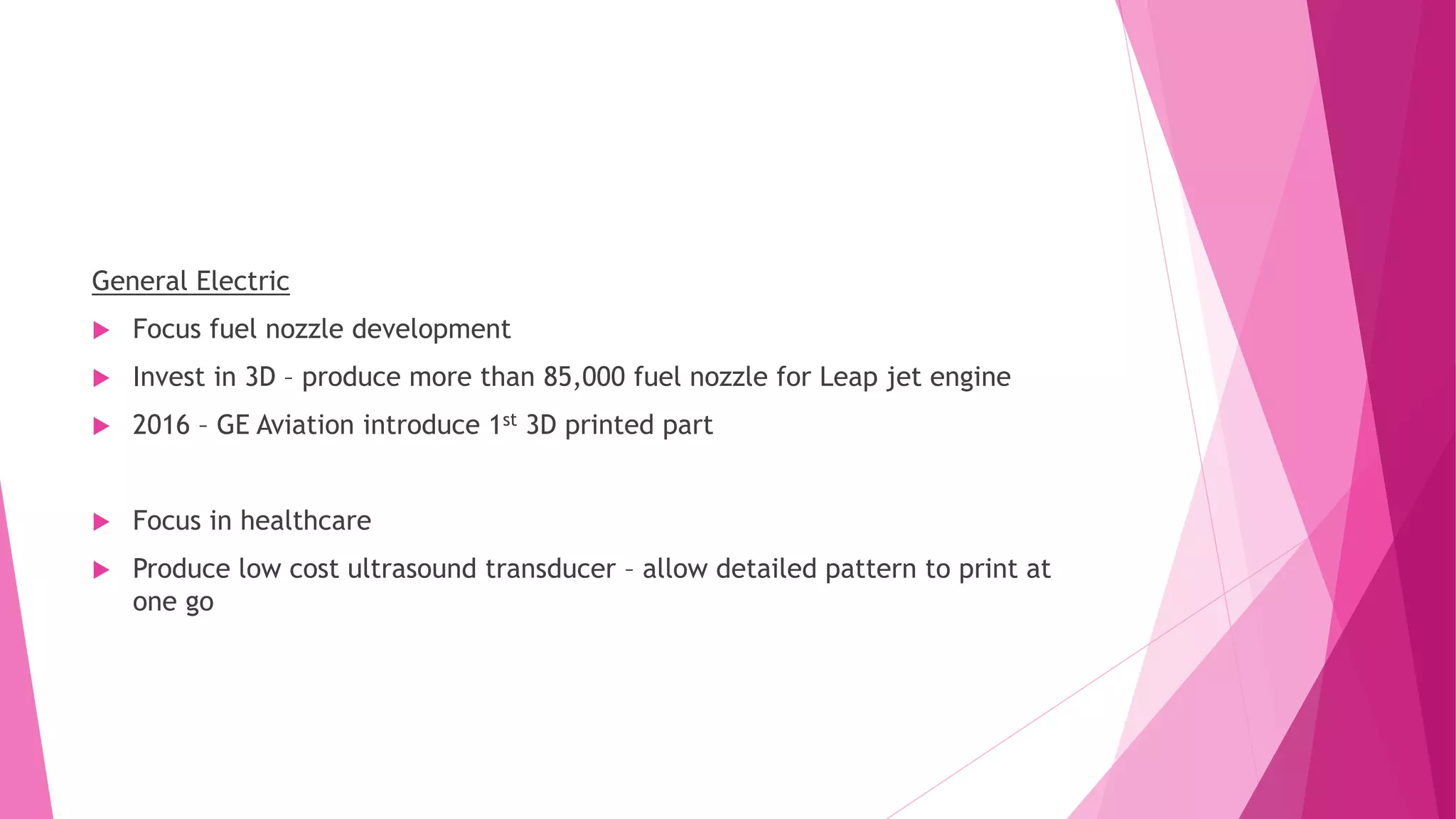 General Electric
 Focus fuel nozzle development
 Invest in 3D – produce more than 85,000 fuel nozzle for Leap jet engine
 2016 – GE Aviation introduce 1st 3D printed part
 Focus in healthcare
 Produce low cost ultrasound transducer – allow detailed pattern to print at
one go
 