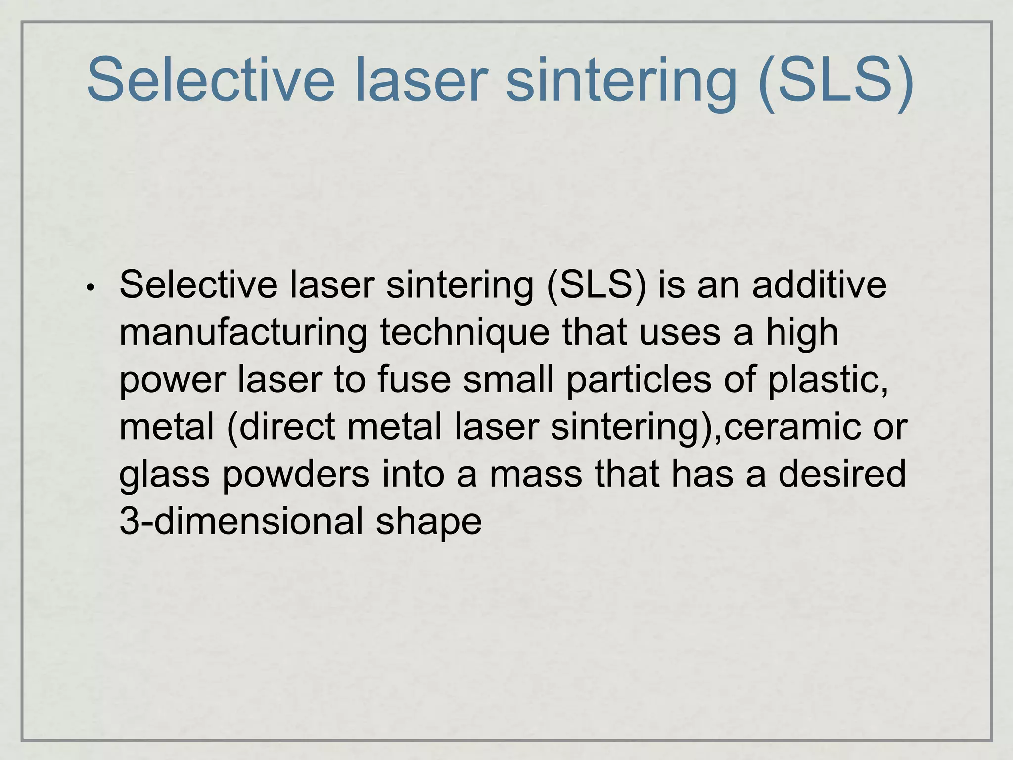 Selective laser sintering (SLS)
• Selective laser sintering (SLS) is an additive
manufacturing technique that uses a high
power laser to fuse small particles of plastic,
metal (direct metal laser sintering),ceramic or
glass powders into a mass that has a desired
3-dimensional shape
 