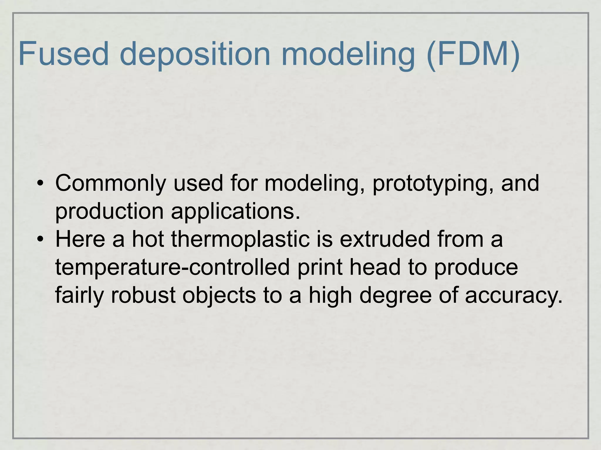 Fused deposition modeling (FDM)
• Commonly used for modeling, prototyping, and
production applications.
• Here a hot thermoplastic is extruded from a
temperature-controlled print head to produce
fairly robust objects to a high degree of accuracy.
 
