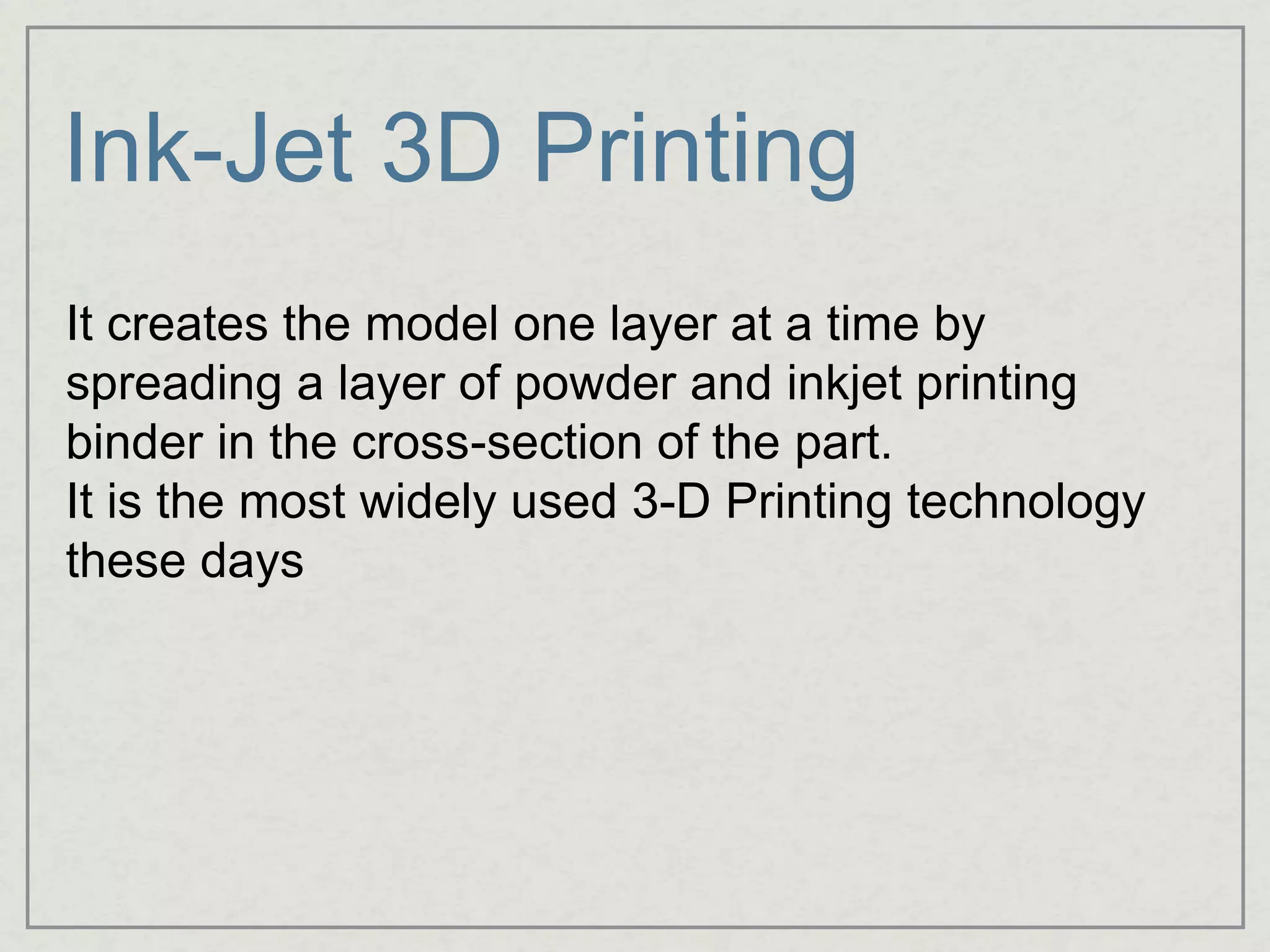 Ink-Jet 3D Printing
It creates the model one layer at a time by
spreading a layer of powder and inkjet printing
binder in the cross-section of the part.
It is the most widely used 3-D Printing technology
these days
 