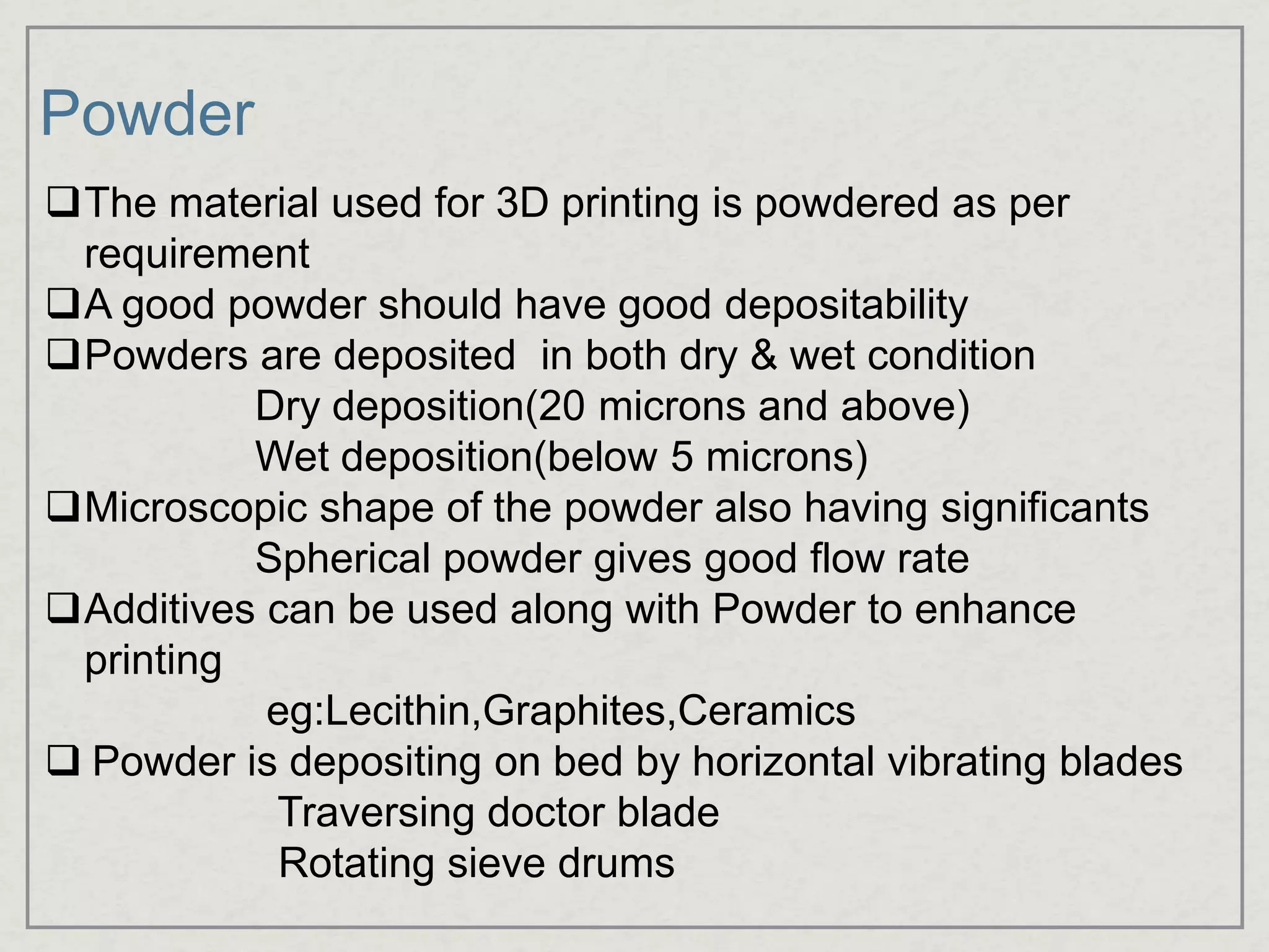 Powder
The material used for 3D printing is powdered as per
requirement
A good powder should have good depositability
Powders are deposited in both dry & wet condition
Dry deposition(20 microns and above)
Wet deposition(below 5 microns)
Microscopic shape of the powder also having significants
Spherical powder gives good flow rate
Additives can be used along with Powder to enhance
printing
eg:Lecithin,Graphites,Ceramics
 Powder is depositing on bed by horizontal vibrating blades
Traversing doctor blade
Rotating sieve drums
 