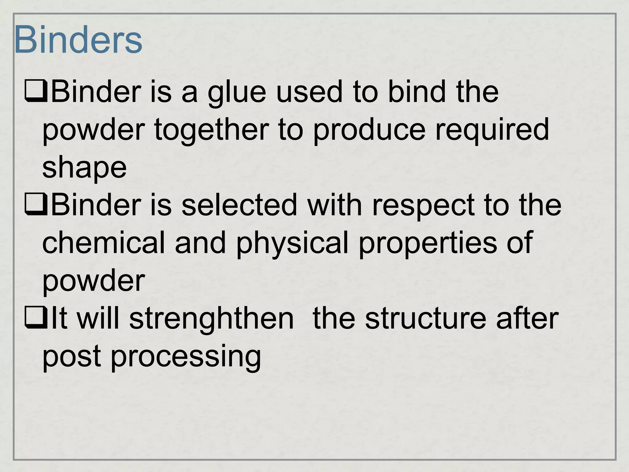 Binders
Binder is a glue used to bind the
powder together to produce required
shape
Binder is selected with respect to the
chemical and physical properties of
powder
It will strenghthen the structure after
post processing
 