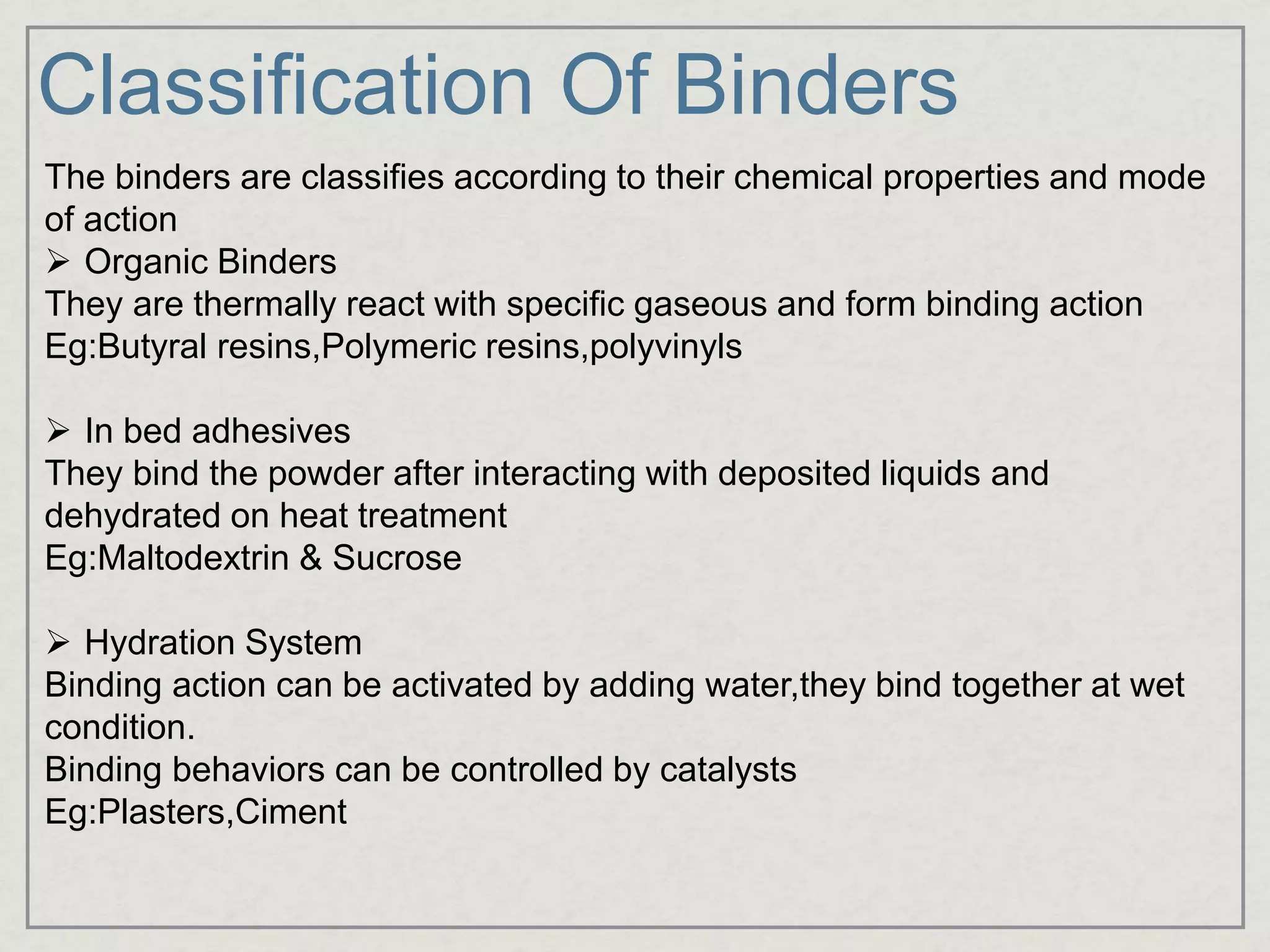 Classification Of Binders
The binders are classifies according to their chemical properties and mode
of action
 Organic Binders
They are thermally react with specific gaseous and form binding action
Eg:Butyral resins,Polymeric resins,polyvinyls
 In bed adhesives
They bind the powder after interacting with deposited liquids and
dehydrated on heat treatment
Eg:Maltodextrin & Sucrose
 Hydration System
Binding action can be activated by adding water,they bind together at wet
condition.
Binding behaviors can be controlled by catalysts
Eg:Plasters,Ciment
 