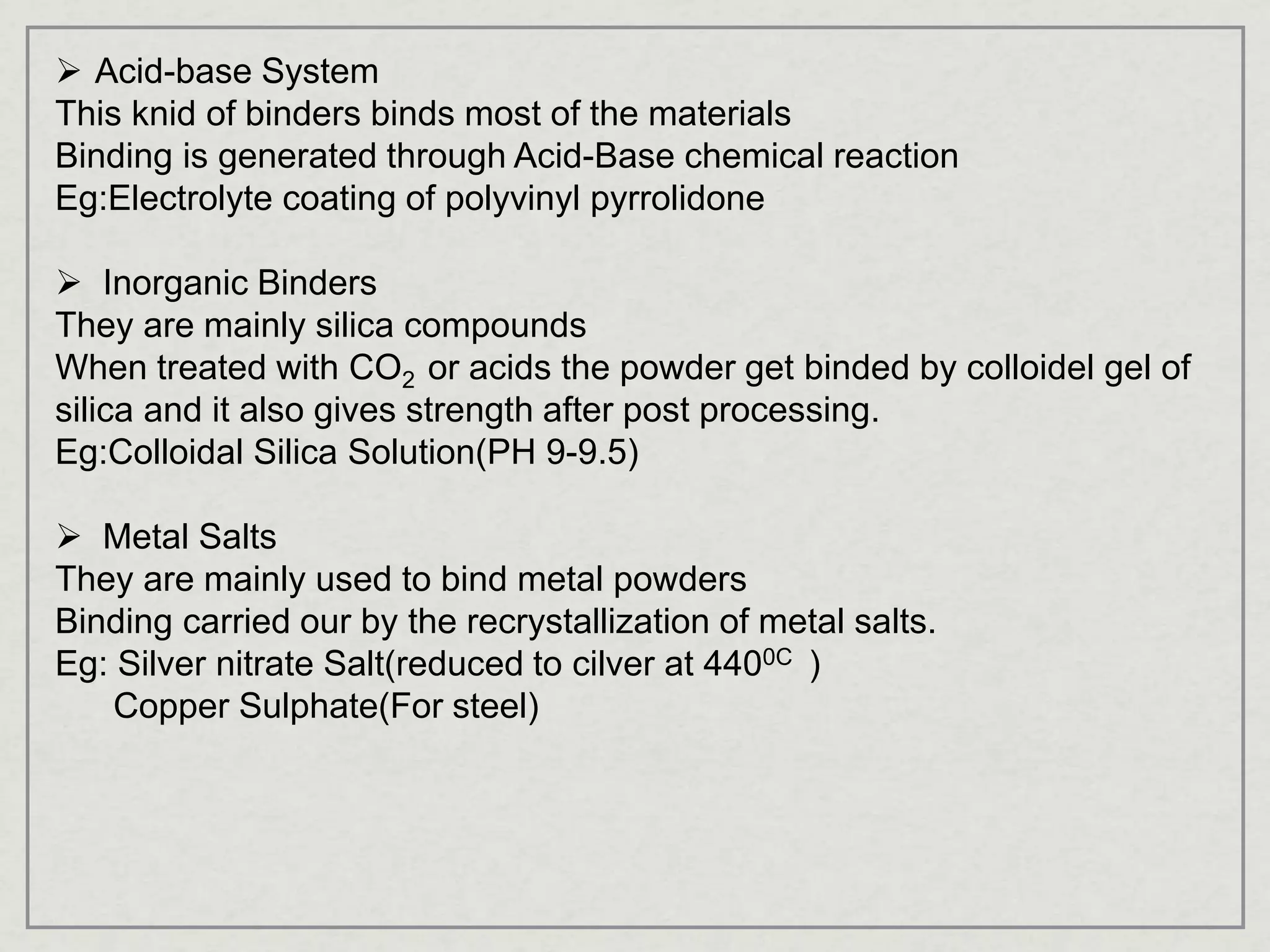  Acid-base System
This knid of binders binds most of the materials
Binding is generated through Acid-Base chemical reaction
Eg:Electrolyte coating of polyvinyl pyrrolidone
 Inorganic Binders
They are mainly silica compounds
When treated with CO2 or acids the powder get binded by colloidel gel of
silica and it also gives strength after post processing.
Eg:Colloidal Silica Solution(PH 9-9.5)
 Metal Salts
They are mainly used to bind metal powders
Binding carried our by the recrystallization of metal salts.
Eg: Silver nitrate Salt(reduced to cilver at 4400C )
Copper Sulphate(For steel)
 