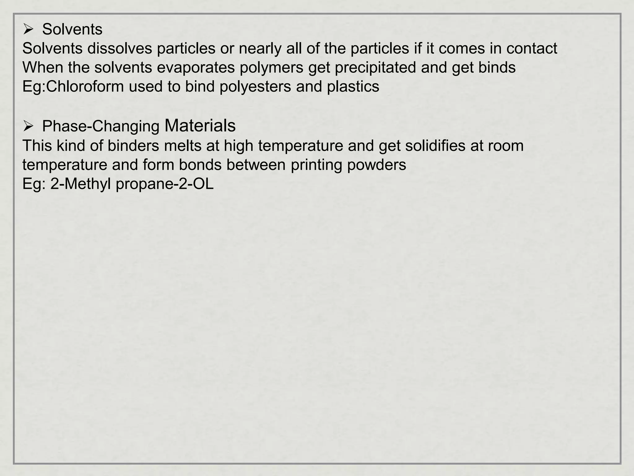  Solvents
Solvents dissolves particles or nearly all of the particles if it comes in contact
When the solvents evaporates polymers get precipitated and get binds
Eg:Chloroform used to bind polyesters and plastics
 Phase-Changing Materials
This kind of binders melts at high temperature and get solidifies at room
temperature and form bonds between printing powders
Eg: 2-Methyl propane-2-OL
 