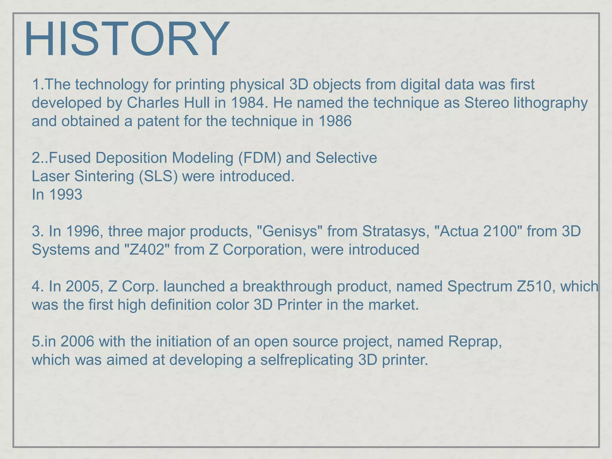 HISTORY
1.The technology for printing physical 3D objects from digital data was first
developed by Charles Hull in 1984. He named the technique as Stereo lithography
and obtained a patent for the technique in 1986
2..Fused Deposition Modeling (FDM) and Selective
Laser Sintering (SLS) were introduced.
In 1993
3. In 1996, three major products, "Genisys" from Stratasys, "Actua 2100" from 3D
Systems and "Z402" from Z Corporation, were introduced
4. In 2005, Z Corp. launched a breakthrough product, named Spectrum Z510, which
was the first high definition color 3D Printer in the market.
5.in 2006 with the initiation of an open source project, named Reprap,
which was aimed at developing a selfreplicating 3D printer.
 