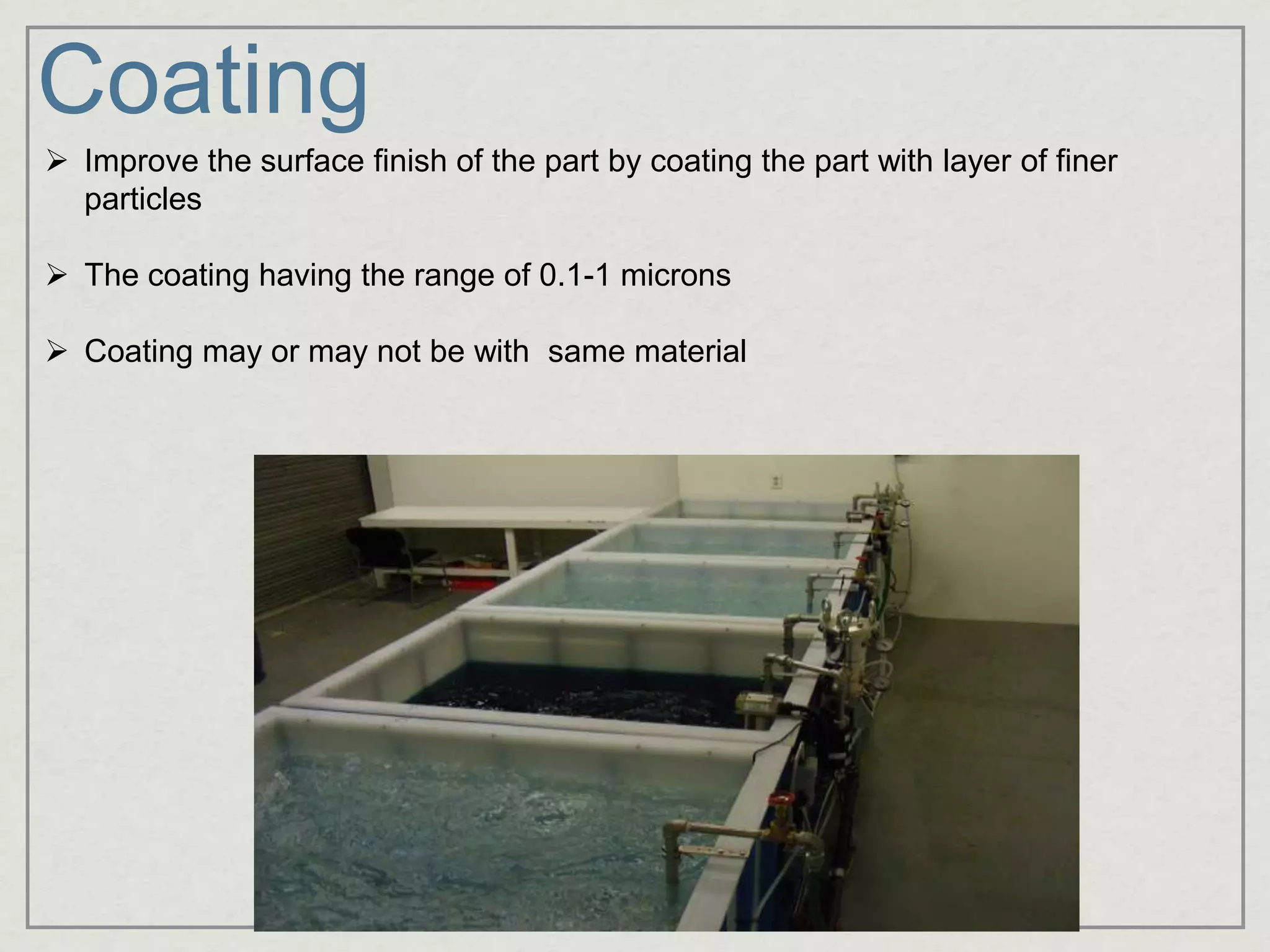 Coating
 Improve the surface finish of the part by coating the part with layer of finer
particles
 The coating having the range of 0.1-1 microns
 Coating may or may not be with same material
 
