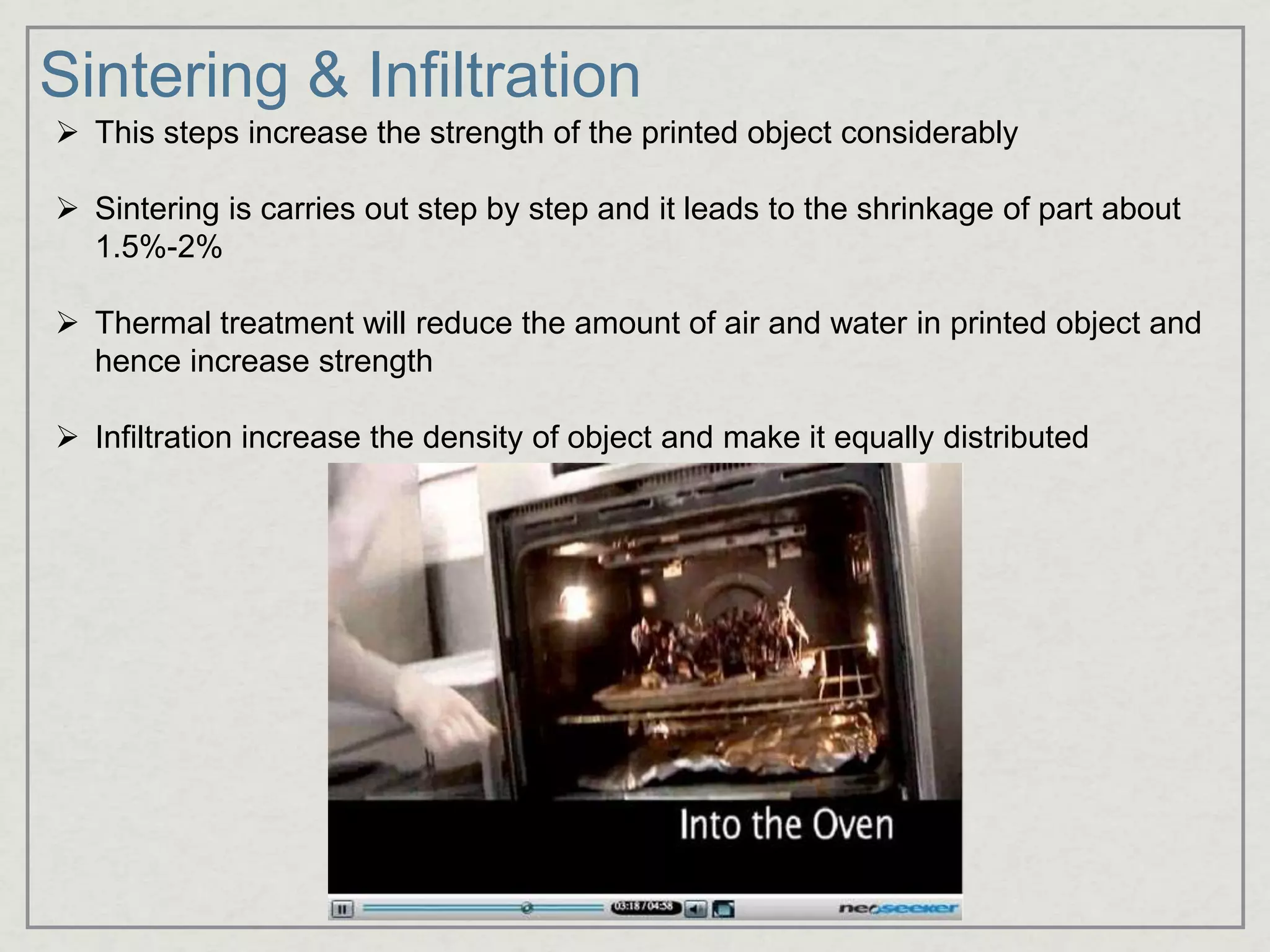 Sintering & Infiltration
 This steps increase the strength of the printed object considerably
 Sintering is carries out step by step and it leads to the shrinkage of part about
1.5%-2%
 Thermal treatment will reduce the amount of air and water in printed object and
hence increase strength
 Infiltration increase the density of object and make it equally distributed
 