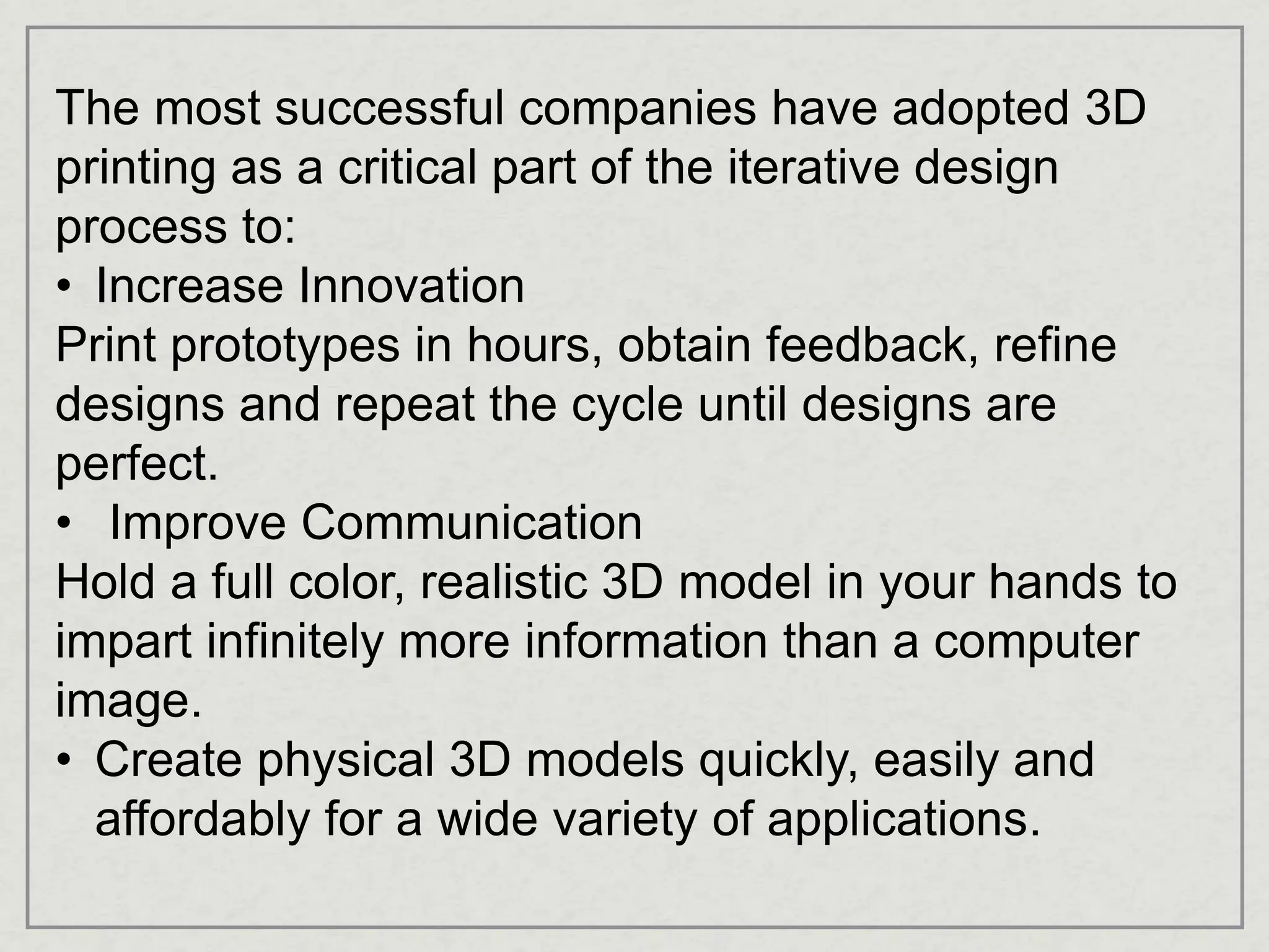 The most successful companies have adopted 3D
printing as a critical part of the iterative design
process to:
• Increase Innovation
Print prototypes in hours, obtain feedback, refine
designs and repeat the cycle until designs are
perfect.
• Improve Communication
Hold a full color, realistic 3D model in your hands to
impart infinitely more information than a computer
image.
• Create physical 3D models quickly, easily and
affordably for a wide variety of applications.
 