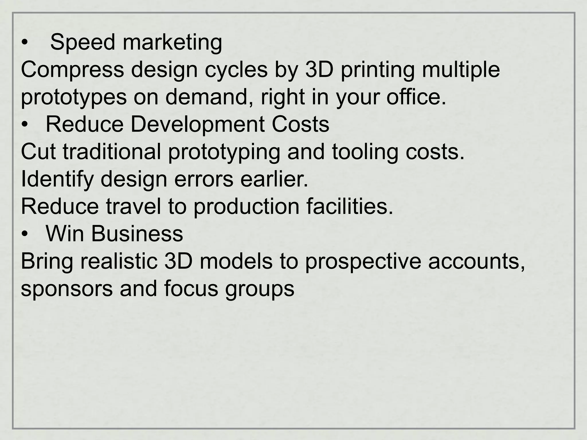 • Speed marketing
Compress design cycles by 3D printing multiple
prototypes on demand, right in your office.
• Reduce Development Costs
Cut traditional prototyping and tooling costs.
Identify design errors earlier.
Reduce travel to production facilities.
• Win Business
Bring realistic 3D models to prospective accounts,
sponsors and focus groups
 