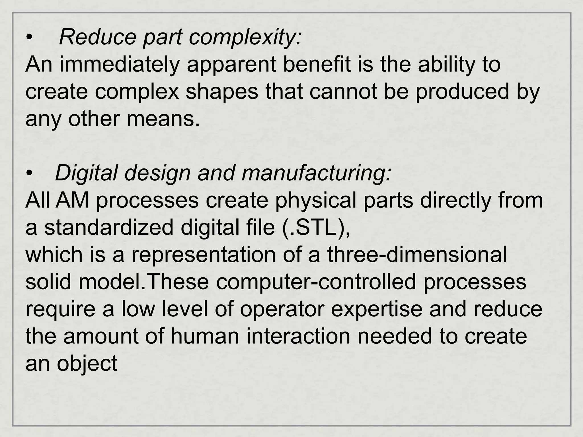 • Reduce part complexity:
An immediately apparent benefit is the ability to
create complex shapes that cannot be produced by
any other means.
• Digital design and manufacturing:
All AM processes create physical parts directly from
a standardized digital file (.STL),
which is a representation of a three-dimensional
solid model.These computer-controlled processes
require a low level of operator expertise and reduce
the amount of human interaction needed to create
an object
 