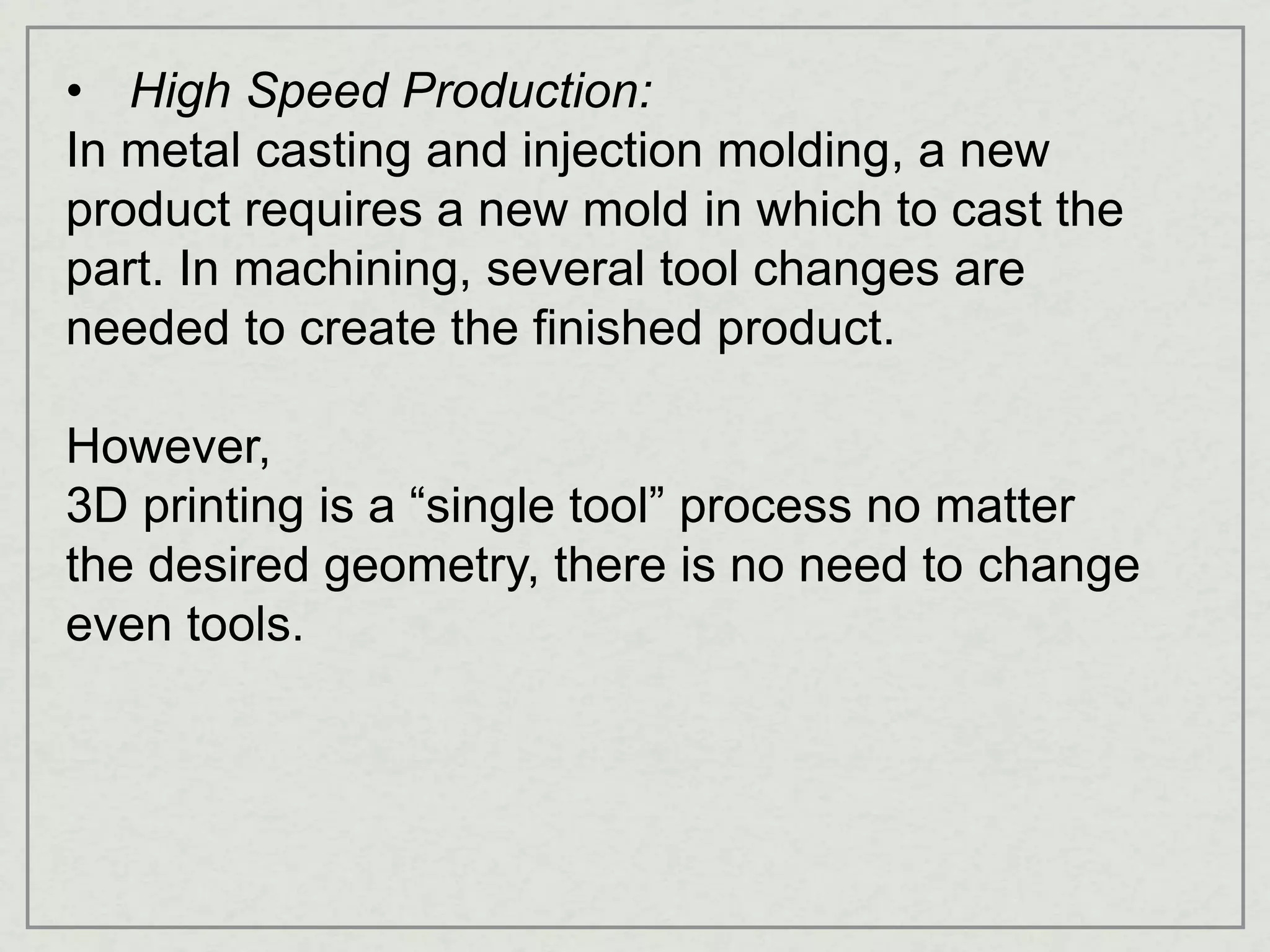 • High Speed Production:
In metal casting and injection molding, a new
product requires a new mold in which to cast the
part. In machining, several tool changes are
needed to create the finished product.
However,
3D printing is a “single tool” process no matter
the desired geometry, there is no need to change
even tools.
 