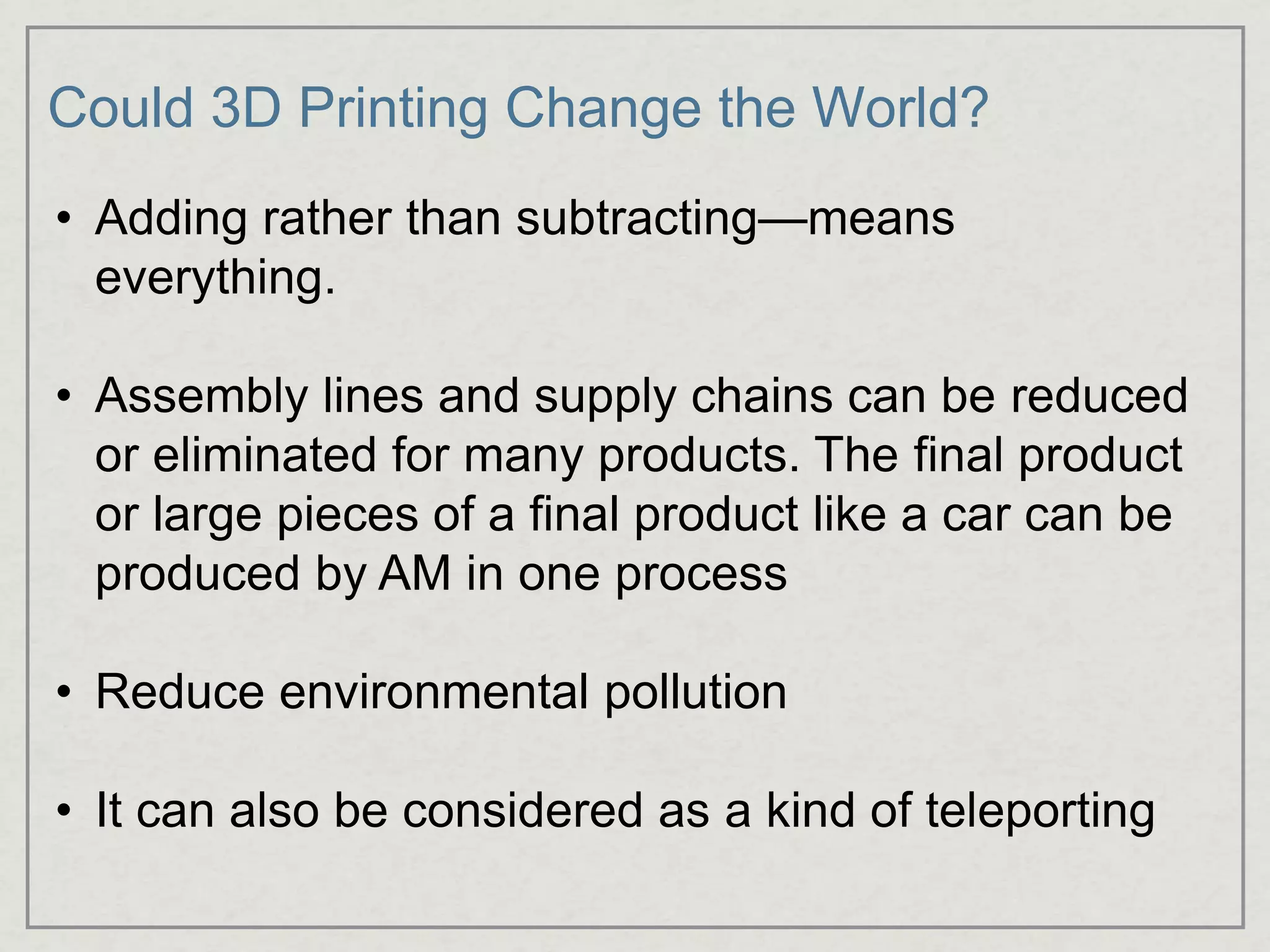 Could 3D Printing Change the World?
• Adding rather than subtracting—means
everything.
• Assembly lines and supply chains can be reduced
or eliminated for many products. The final product
or large pieces of a final product like a car can be
produced by AM in one process
• Reduce environmental pollution
• It can also be considered as a kind of teleporting
 
