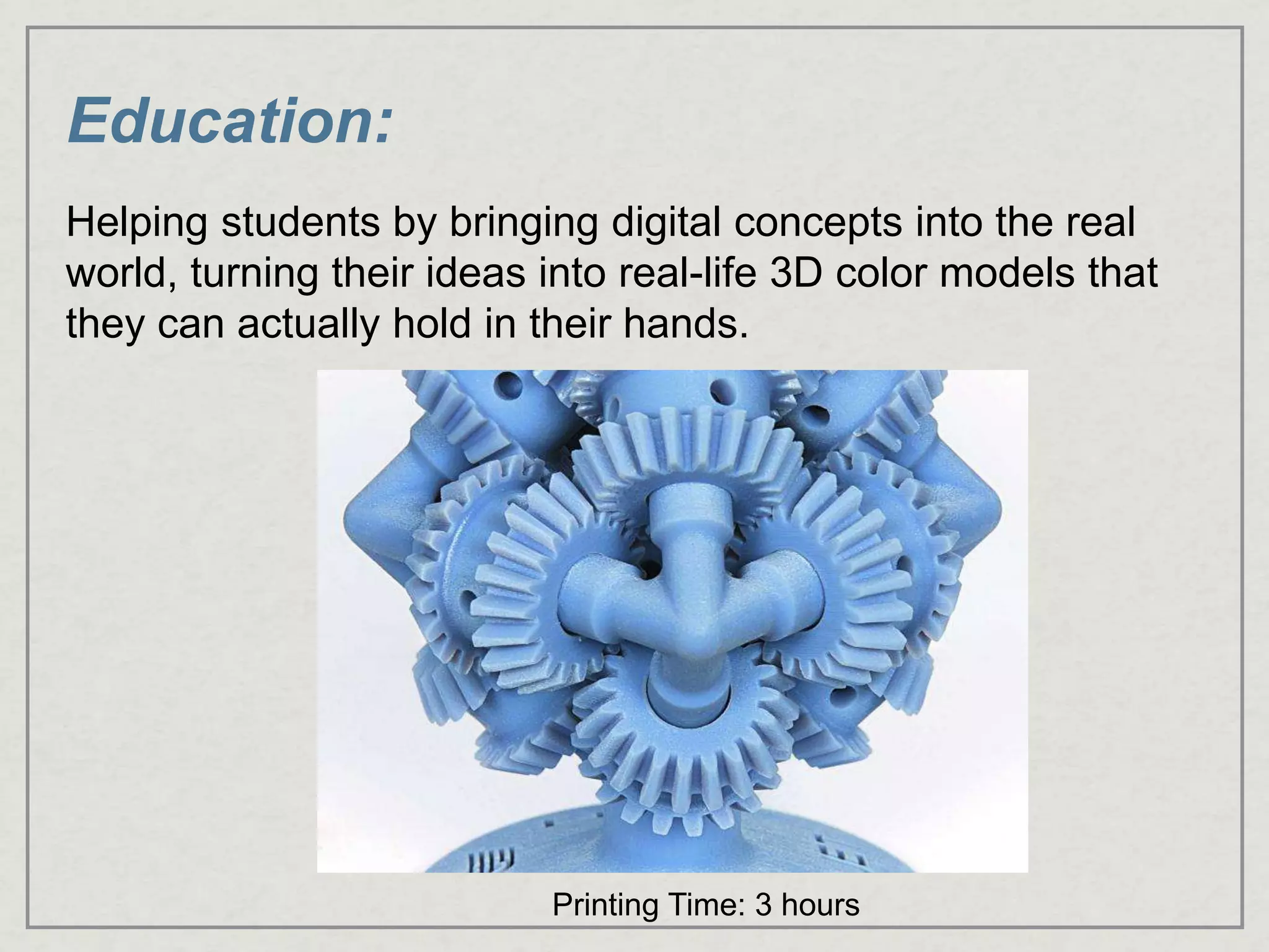 Education:
Helping students by bringing digital concepts into the real
world, turning their ideas into real-life 3D color models that
they can actually hold in their hands.
Printing Time: 3 hours
 