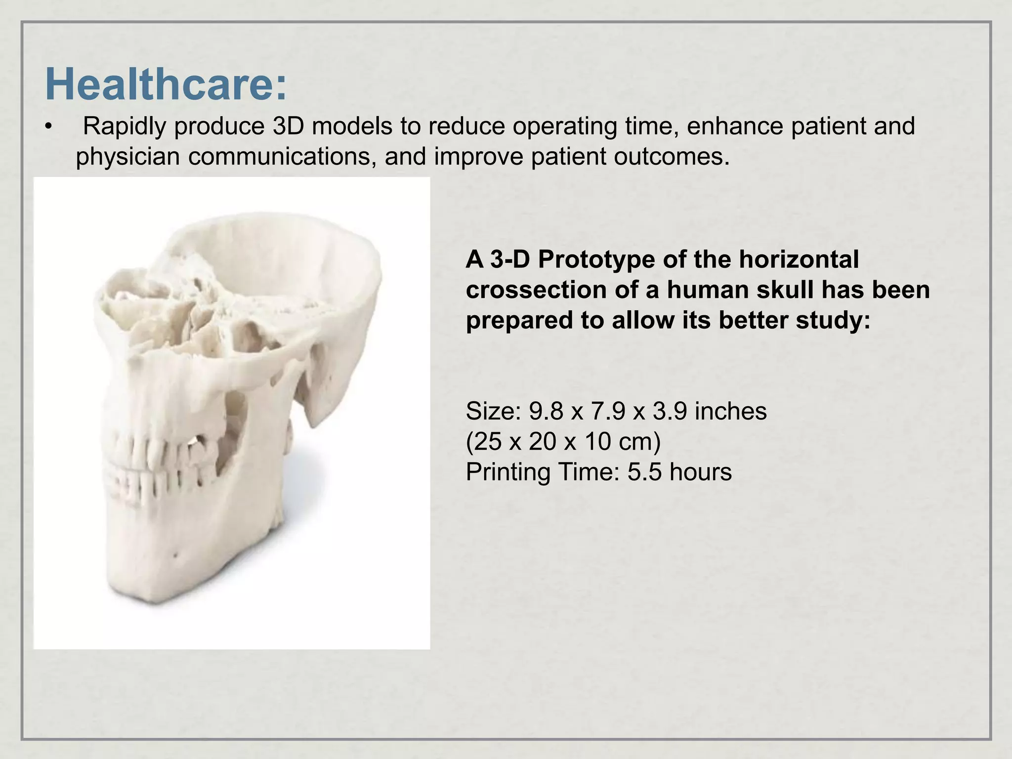 Healthcare:
• Rapidly produce 3D models to reduce operating time, enhance patient and
physician communications, and improve patient outcomes.
A 3-D Prototype of the horizontal
crossection of a human skull has been
prepared to allow its better study:
Size: 9.8 x 7.9 x 3.9 inches
(25 x 20 x 10 cm)
Printing Time: 5.5 hours
 