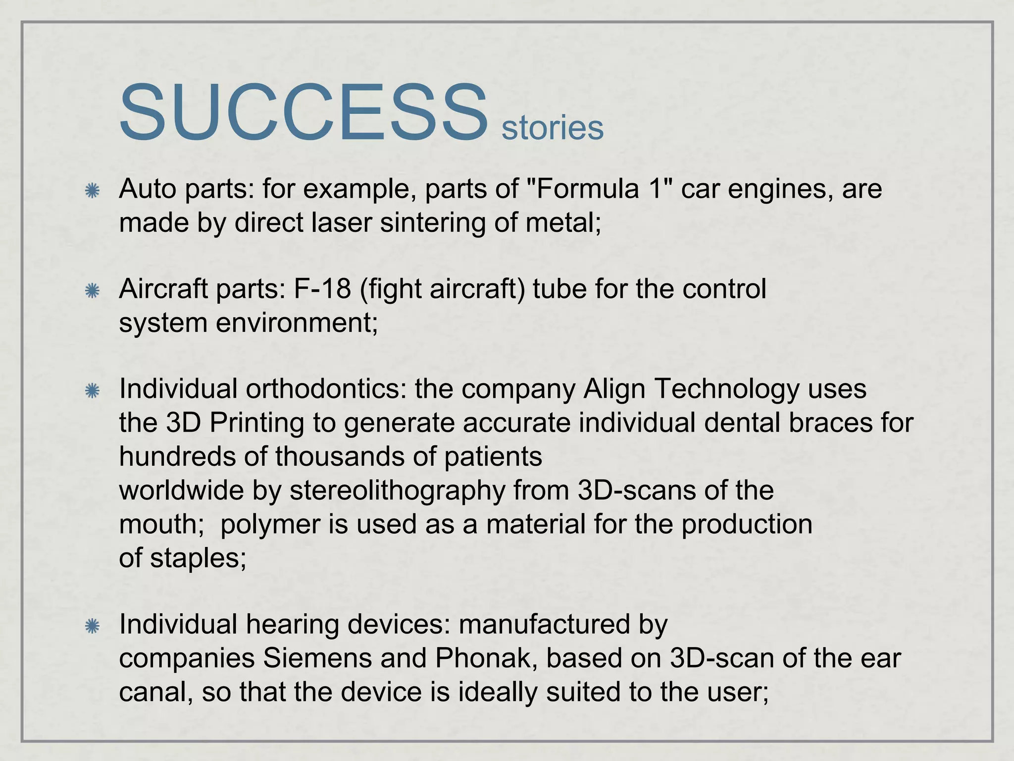 SUCCESSstories
Auto parts: for example, parts of "Formula 1" car engines, are
made by direct laser sintering of metal;
Aircraft parts: F-18 (fight aircraft) tube for the control
system environment;
Individual orthodontics: the company Align Technology uses
the 3D Printing to generate accurate individual dental braces for
hundreds of thousands of patients
worldwide by stereolithography from 3D-scans of the
mouth; polymer is used as a material for the production
of staples;
Individual hearing devices: manufactured by
companies Siemens and Phonak, based on 3D-scan of the ear
canal, so that the device is ideally suited to the user;
 