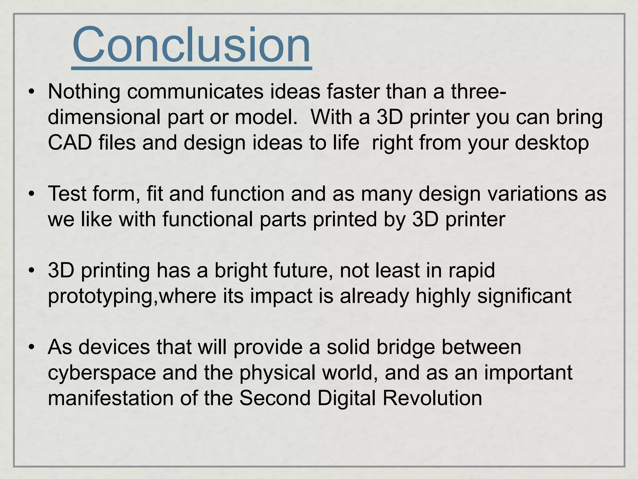 Conclusion
• Nothing communicates ideas faster than a three-
dimensional part or model. With a 3D printer you can bring
CAD files and design ideas to life right from your desktop
• Test form, fit and function and as many design variations as
we like with functional parts printed by 3D printer
• 3D printing has a bright future, not least in rapid
prototyping,where its impact is already highly significant
• As devices that will provide a solid bridge between
cyberspace and the physical world, and as an important
manifestation of the Second Digital Revolution
 