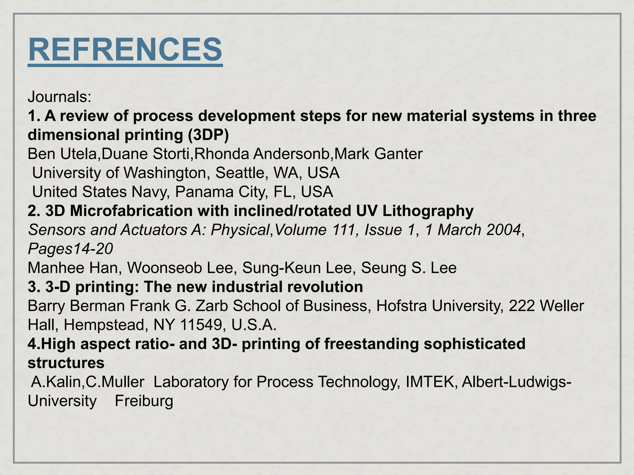 REFRENCES
Journals:
1. A review of process development steps for new material systems in three
dimensional printing (3DP)
Ben Utela,Duane Storti,Rhonda Andersonb,Mark Ganter
University of Washington, Seattle, WA, USA
United States Navy, Panama City, FL, USA
2. 3D Microfabrication with inclined/rotated UV Lithography
Sensors and Actuators A: Physical,Volume 111, Issue 1, 1 March 2004,
Pages14-20
Manhee Han, Woonseob Lee, Sung-Keun Lee, Seung S. Lee
3. 3-D printing: The new industrial revolution
Barry Berman Frank G. Zarb School of Business, Hofstra University, 222 Weller
Hall, Hempstead, NY 11549, U.S.A.
4.High aspect ratio- and 3D- printing of freestanding sophisticated
structures
A.Kalin,C.Muller Laboratory for Process Technology, IMTEK, Albert-Ludwigs-
University Freiburg
 