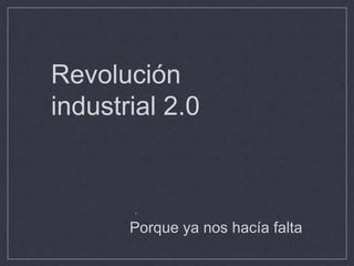 Revolución
industrial 2.0
.
Porque ya nos hacía falta
 