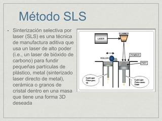 Método SLS
• Sinterización selectiva por
laser (SLS) es una técnica
de manufactura aditiva que
usa un laser de alto poder
(i.e., un laser de bióxido de
carbono) para fundir
pequeñas partículas de
plástico, metal (sinterizado
laser directo de metal),
cerámica o granos de
cristal dentro en una masa
que tiene una forma 3D
deseada
 