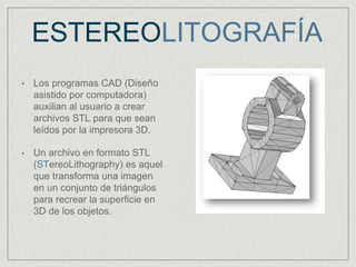 ESTEREOLITOGRAFÍA
• Los programas CAD (Diseño
asistido por computadora)
auxilian al usuario a crear
archivos STL para que sean
leídos por la impresora 3D.
• Un archivo en formato STL
(STereoLithography) es aquel
que transforma una imagen
en un conjunto de triángulos
para recrear la superficie en
3D de los objetos.
 