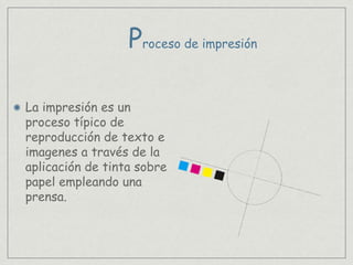 La impresión es un
proceso típico de
reproducción de texto e
imagenes a través de la
aplicación de tinta sobre
papel empleando una
prensa.
Proceso de impresión
 