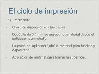 b) Impresión:
• Creación (impresión) de las capas
• Depósito de 0.1 mm de espesor de material desde el
aplicador (perimetral).
• La polea del aplicador “jala” el material para fundirlo y
depositarlo
• Aplicación de material para formar la superficie.
El ciclo de impresión
 