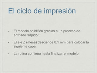 • El modelo solidifica gracias a un proceso de
enfriado “rápido”.
• El eje Z (mesa) desciende 0.1 mm para colocar la
siguiente capa.
• La rutina continua hasta finalizar el modelo.
El ciclo de impresión
 