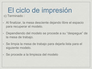 c) Terminado :
• Al finalizar, la mesa desciente dejando libre el espacio
para recuperar el modelo.
• Dependiendo del modelo se procede a su “despegue” de
la mesa de trabajo.
• Se limpia la mesa de trabajo para dejarla lista para el
siguiente modelo.
• Se procede a la limpieza del modelo
El ciclo de impresión
 