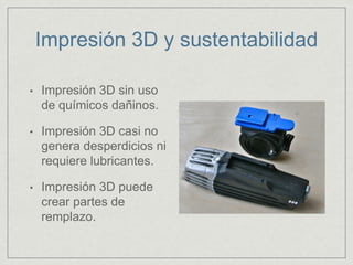 Impresión 3D y sustentabilidad
• Impresión 3D sin uso
de químicos dañinos.
• Impresión 3D casi no
genera desperdicios ni
requiere lubricantes.
• Impresión 3D puede
crear partes de
remplazo.
 