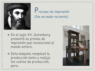Proceso de impresión
En el siglo XV, Gutenberg
presentó su prensa de
impresión que revolucionó al
mundo entero.
Esta máquina remplazó la
producción lenta y redujo
los costos de producción,
pero…
(No es nada reciente)
 
