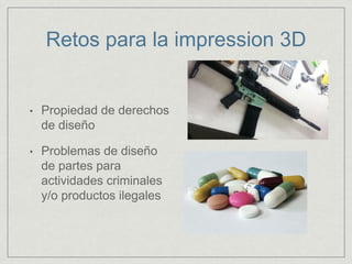 Retos para la impression 3D
• Propiedad de derechos
de diseño
• Problemas de diseño
de partes para
actividades criminales
y/o productos ilegales
 