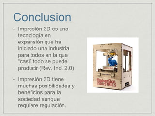 Conclusion
• Impresión 3D es una
tecnología en
expansión que ha
iniciado una industria
para todos en la que
“casi” todo se puede
producir (Rev. Ind. 2.0)
• Impresión 3D tiene
muchas posibilidades y
beneficios para la
sociedad aunque
requiere regulación.
 