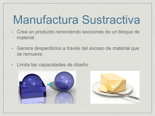 Manufactura Sustractiva
• Crea un producto removiendo secciones de un bloque de
material.
• Genera desperdicios a través del exceso de material que
se remueve.
• Limita las capacidades de diseño
 