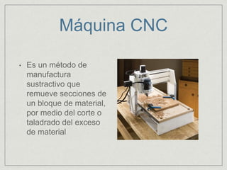 Máquina CNC
• Es un método de
manufactura
sustractivo que
remueve secciones de
un bloque de material,
por medio del corte o
taladrado del exceso
de material
 