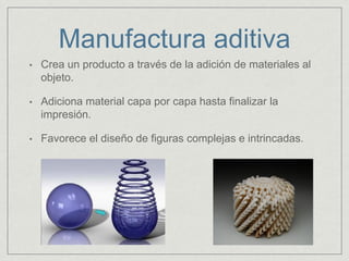Manufactura aditiva
• Crea un producto a través de la adición de materiales al
objeto.
• Adiciona material capa por capa hasta finalizar la
impresión.
• Favorece el diseño de figuras complejas e intrincadas.
 