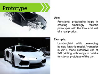 Functional Prototyping
Use:
Functional prototyping helps in
creating amazingly realistic
prototypes with the look and feel
of a real product.
Example:
Lamborghini, while developing
its new flagship model Aventador
in 2011, made extensive use of
3-D printing technology to build a
functional prototype of the car.
Prototype
 