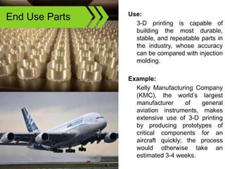 End Use Parts Use:
3-D printing is capable of
building the most durable,
stable, and repeatable parts in
the industry, whose accuracy
can be compared with injection
molding.
Example:
Kelly Manufacturing Company
(KMC), the world’s largest
manufacturer of general
aviation instruments, makes
extensive use of 3-D printing
by producing prototypes of
critical components for an
aircraft quickly; the process
would otherwise take an
estimated 3-4 weeks.
 