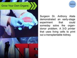 Grow Your Own Organs
Surgeon Dr. Anthony Atala
demonstrated an early-stage
experiment that could
someday solve the organ-
donor problem. A 3-D printer
that uses living cells to print
out a transplantable kidney.
Medical
 