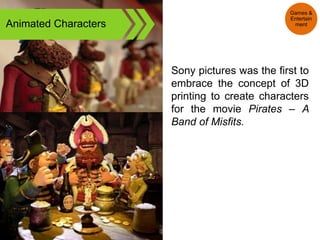 Animated Characters
Sony pictures was the first to
embrace the concept of 3D
printing to create characters
for the movie Pirates – A
Band of Misfits.
Games &
Entertain
ment
 