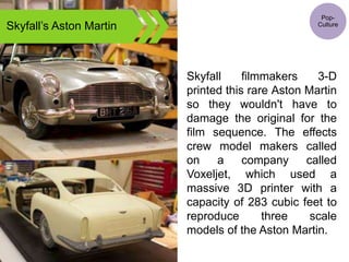 Skyfall’s Aston Martin
Skyfall filmmakers 3-D
printed this rare Aston Martin
so they wouldn't have to
damage the original for the
film sequence. The effects
crew model makers called
on a company called
Voxeljet, which used a
massive 3D printer with a
capacity of 283 cubic feet to
reproduce three scale
models of the Aston Martin.
Pop-
Culture
 
