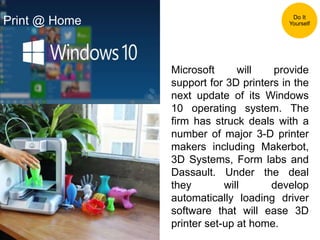 Microsoft will provide
support for 3D printers in the
next update of its Windows
10 operating system. The
firm has struck deals with a
number of major 3-D printer
makers including Makerbot,
3D Systems, Form labs and
Dassault. Under the deal
they will develop
automatically loading driver
software that will ease 3D
printer set-up at home.
Do It
YourselfPrint @ Home
 